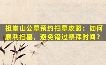 祖堂山公墓预约扫墓攻略：如何顺利扫墓，避免错过祭拜时间？