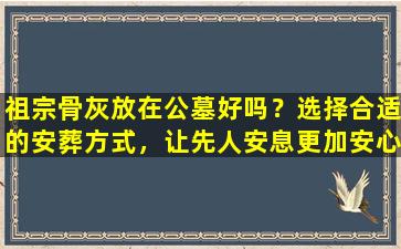 祖宗骨灰放在公墓好吗？选择合适的安葬方式，让先人安息更加安心