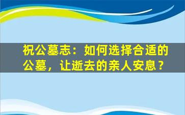 祝公墓志：如何选择合适的公墓，让逝去的亲人安息？