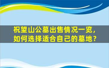 祝望山公墓出售情况一览，如何选择适合自己的墓地？