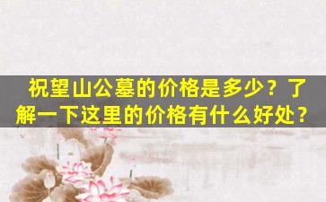 祝望山公墓的价格是多少？了解一下这里的价格有什么好处？