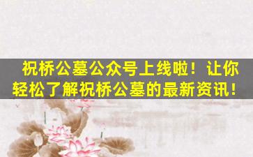 祝桥公墓公众号上线啦！让你轻松了解祝桥公墓的最新资讯！