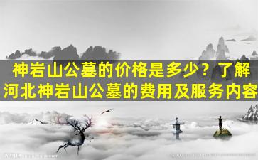 神岩山公墓的价格是多少？了解河北神岩山公墓的费用及服务内容