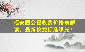 福安园公墓收费价格表解读，最新收费标准曝光！