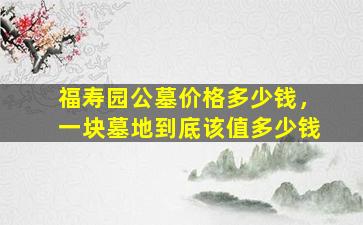 福寿园公墓价格多少钱，一块墓地到底该值多少钱