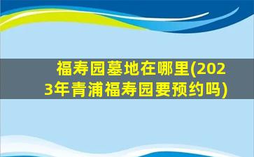 福寿园墓地在哪里(2023年青浦福寿园要预约吗)