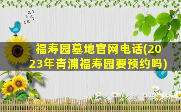福寿园墓地官网电话(2023年青浦福寿园要预约吗)