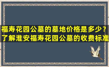 福寿花园公墓的墓地价格是多少？了解淮安福寿花园公墓的收费标准
