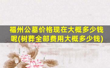 福州公墓价格现在大概多少钱呢(树葬全部费用大概多少钱)