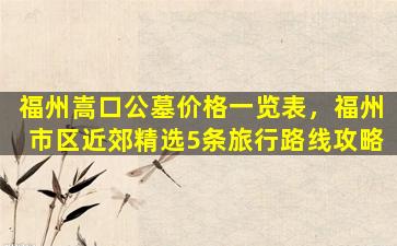 福州嵩口公墓价格一览表，福州市区近郊精选5条旅行路线攻略