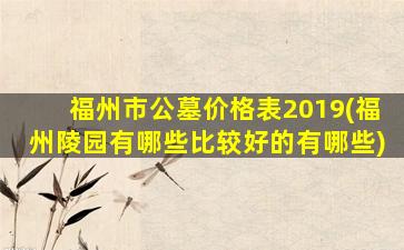 福州市公墓价格表2019(福州陵园有哪些比较好的有哪些)