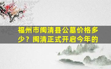 福州市闽清县公墓价格多少？闽清正式开启今年的