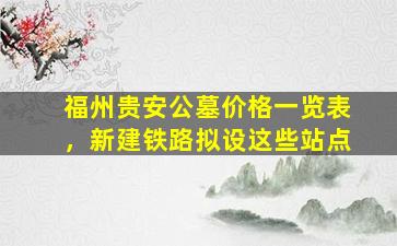 福州贵安公墓价格一览表，新建铁路拟设这些站点