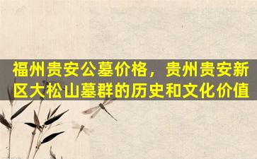 福州贵安公墓价格，贵州贵安新区大松山墓群的历史和文化价值