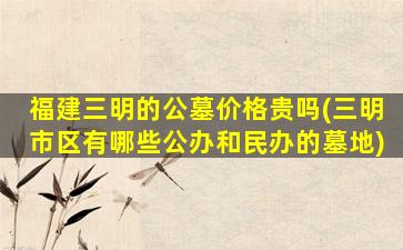 福建三明的公墓价格贵吗(三明市区有哪些公办和民办的墓地)