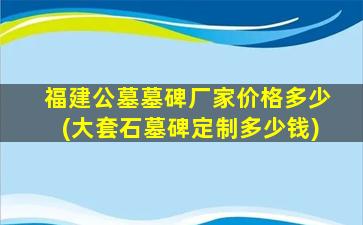福建公墓墓碑厂家价格多少(大套石墓碑定制多少钱)
