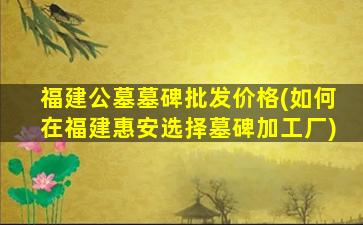 福建公墓墓碑批发价格(如何在福建惠安选择墓碑加工厂)