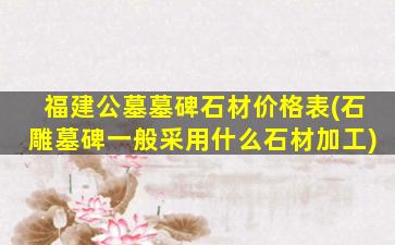 福建公墓墓碑石材价格表(石雕墓碑一般采用什么石材加工)
