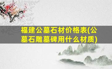 福建公墓石材价格表(公墓石雕墓碑用什么材质)