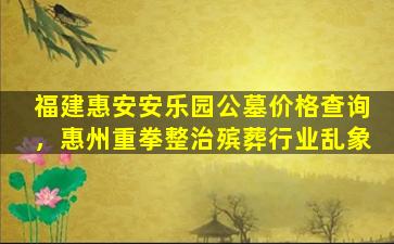 福建惠安安乐园公墓价格查询，惠州重拳整治殡葬行业乱象