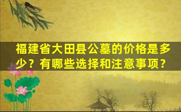 福建省大田县公墓的价格是多少？有哪些选择和注意事项？