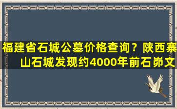 福建省石城公墓价格查询？陕西寨山石城发现约4000年前石峁文化大型墓地