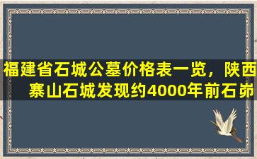 福建省石城公墓价格表一览，陕西寨山石城发现约4000年前石峁文化大型墓地