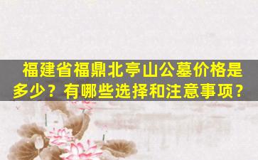 福建省福鼎北亭山公墓价格是多少？有哪些选择和注意事项？