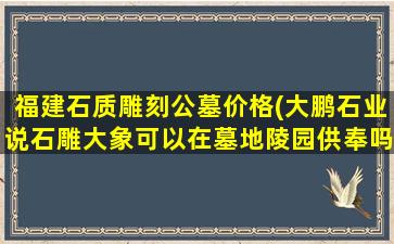 福建石质雕刻公墓价格(大鹏石业说石雕大象可以在墓地陵园供奉吗)
