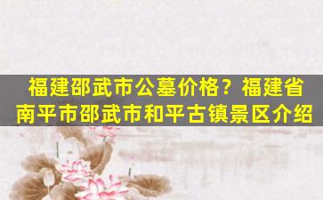 福建邵武市公墓价格？福建省南平市邵武市和平古镇景区介绍