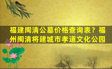 福建闽清公墓价格查询表？福州闽清将建城市孝道文化公园