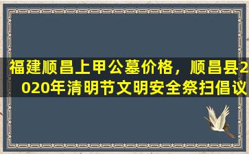 福建顺昌上甲公墓价格，顺昌县2020年清明节文明安全祭扫倡议书