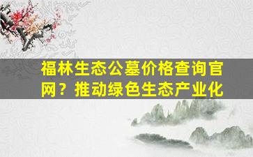 福林生态公墓价格查询官网？推动绿色生态产业化