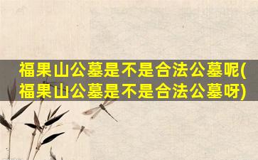 福果山公墓是不是合法公墓呢(福果山公墓是不是合法公墓呀)