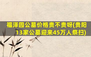 福泽园公墓价格贵不贵呀(贵阳13家公墓迎来45万人祭扫)