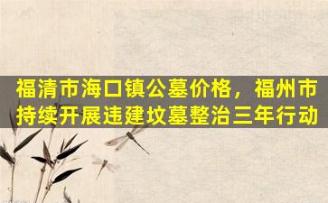 福清市海口镇公墓价格，福州市持续开展违建坟墓整治三年行动