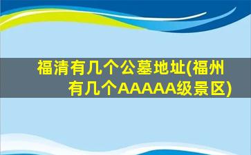 福清有几个公墓地址(福州有几个AAAAA级景区)