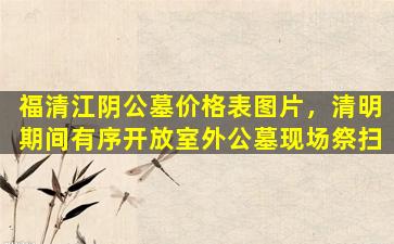 福清江阴公墓价格表图片，清明期间有序开放室外公墓现场祭扫