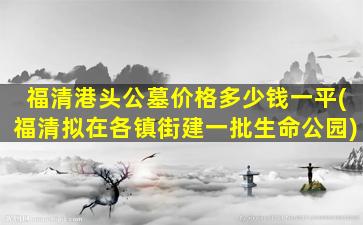 福清港头公墓价格多少钱一平(福清拟在各镇街建一批生命公园)