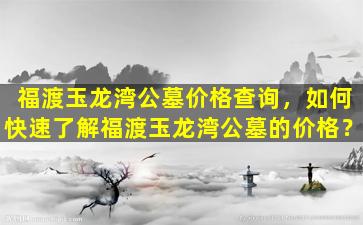 福渡玉龙湾公墓价格查询，如何快速了解福渡玉龙湾公墓的价格？