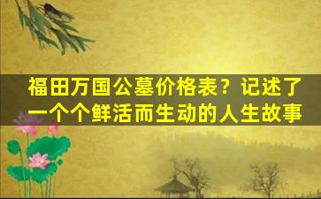 福田万国公墓价格表？记述了一个个鲜活而生动的人生故事