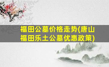 福田公墓价格走势(唐山福田乐土公墓优惠政策)