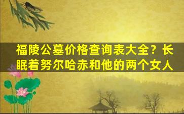 福陵公墓价格查询表大全？长眠着努尔哈赤和他的两个女人