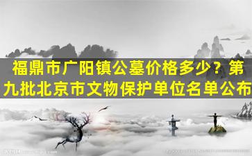 福鼎市广阳镇公墓价格多少？第九批北京市文物保护单位名单公布