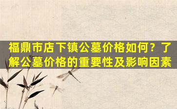 福鼎市店下镇公墓价格如何？了解公墓价格的重要性及影响因素