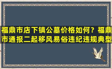 福鼎市店下镇公墓价格如何？福鼎市通报二起移风易俗违纪违规典型问题