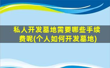 私人开发墓地需要哪些手续费呢(个人如何开发墓地)