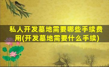 私人开发墓地需要哪些手续费用(开发墓地需要什么手续)