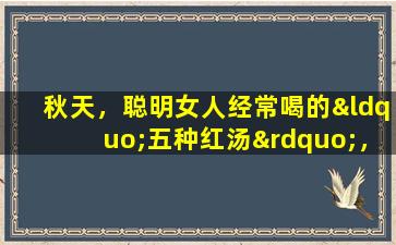秋天，聪明女人经常喝的“五种红汤”，每周做几次烹饪，面条和桃花花一样好，可以落入秋天。