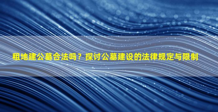 租地建公墓合法吗？探讨公墓建设的法律规定与限制
